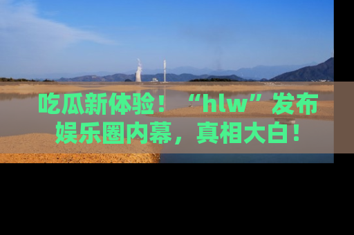 吃瓜新体验！“hlw”发布娱乐圈内幕，真相大白！