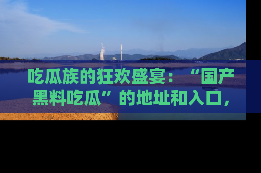 吃瓜族的狂欢盛宴：“国产黑料吃瓜”的地址和入口，让你尽情享受流行文化！