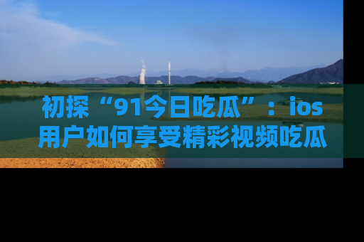 初探“91今日吃瓜”：ios用户如何享受精彩视频吃瓜时光