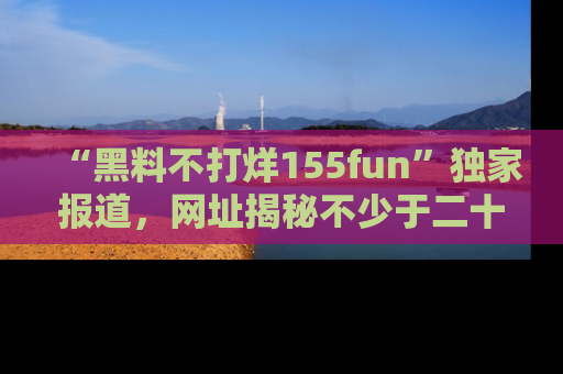“黑料不打烊155fun”独家报道，网址揭秘不少于二十条惊人黑料新闻！