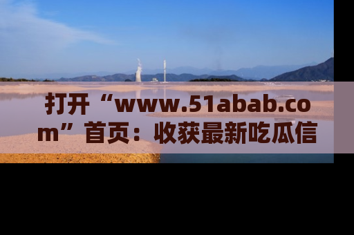 打开“www.51abab.com”首页：收获最新吃瓜信息，成为圈内明星动态达人！