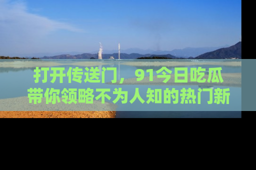 打开传送门，91今日吃瓜带你领略不为人知的热门新闻！