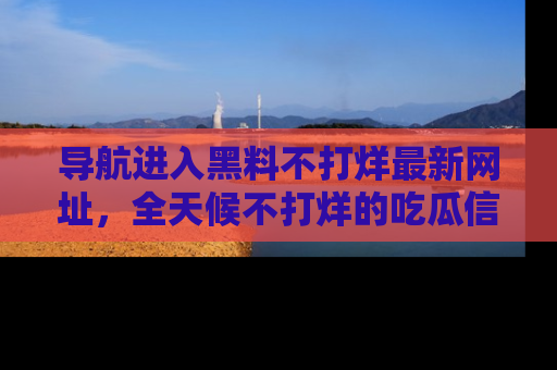 导航进入黑料不打烊最新网址，全天候不打烊的吃瓜信息为你奉上！