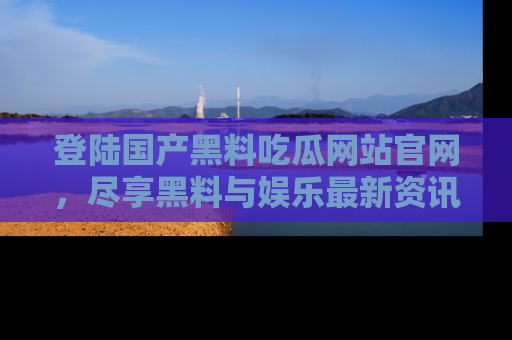 登陆国产黑料吃瓜网站官网，尽享黑料与娱乐最新资讯