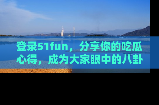登录51fun，分享你的吃瓜心得，成为大家眼中的八卦专家！