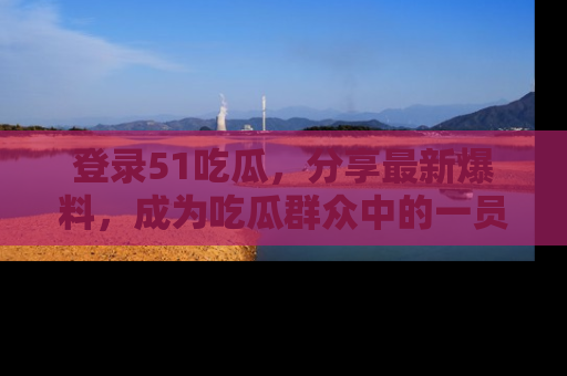 登录51吃瓜，分享最新爆料，成为吃瓜群众中的一员！