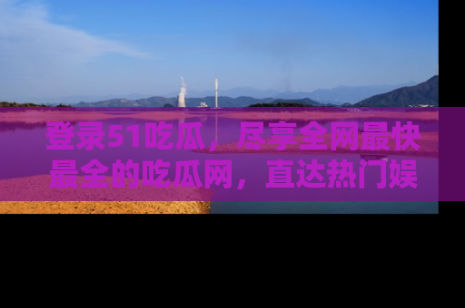 登录51吃瓜，尽享全网最快最全的吃瓜网，直达热门娱乐新闻！