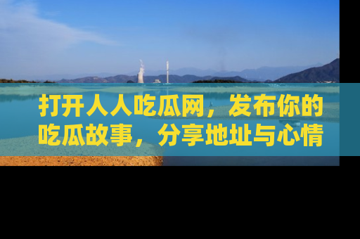 打开人人吃瓜网，发布你的吃瓜故事，分享地址与心情！