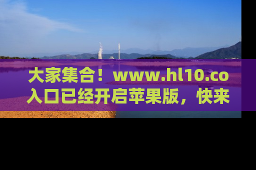 大家集合！www.hl10.co入口已经开启苹果版，快来一起享受吃瓜吧！