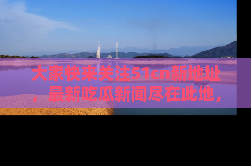 大家快来关注51cn新地址，最新吃瓜新闻尽在此地，绝对不容错过哦！