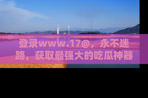 登录www.17@，永不迷路，获取最强大的吃瓜神器，解锁娱乐新动态。