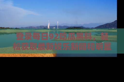 登录每日92吃瓜黑料，轻松获取最新娱乐新闻和明星炒作背后的真相
