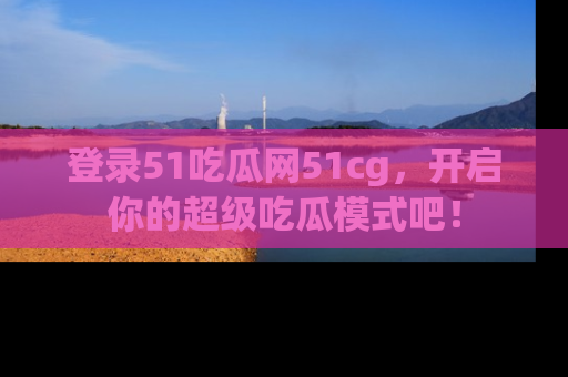 登录51吃瓜网51cg，开启你的超级吃瓜模式吧！