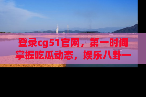 登录cg51官网，第一时间掌握吃瓜动态，娱乐八卦一网打尽！