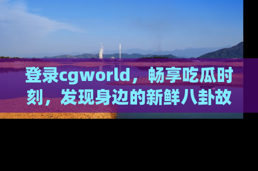 登录cgworld，畅享吃瓜时刻，发现身边的新鲜八卦故事