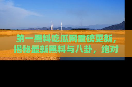 第一黑料吃瓜网重磅更新，揭秘最新黑料与八卦，绝对不容错过