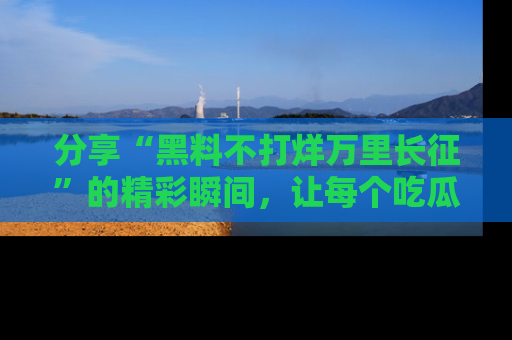 分享“黑料不打烊万里长征”的精彩瞬间，让每个吃瓜人都乐在其中！