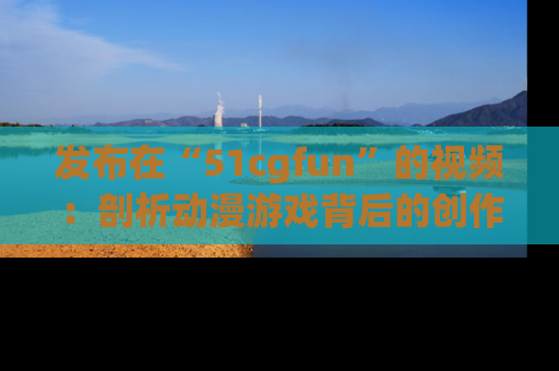 发布在“51cgfun”的视频：剖析动漫游戏背后的创作故事与文化意蕴！