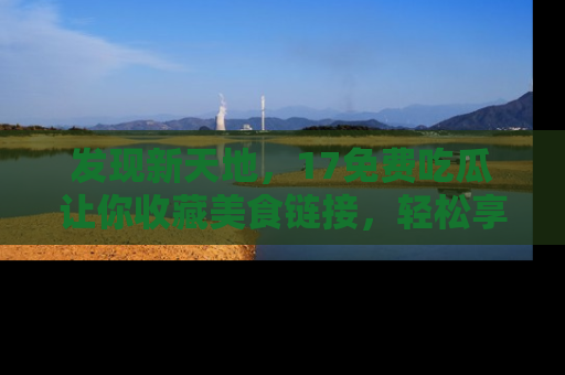 发现新天地，17免费吃瓜让你收藏美食链接，轻松享受美好生活