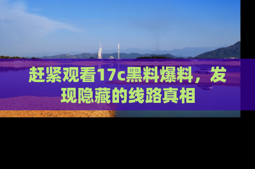 赶紧观看17c黑料爆料，发现隐藏的线路真相