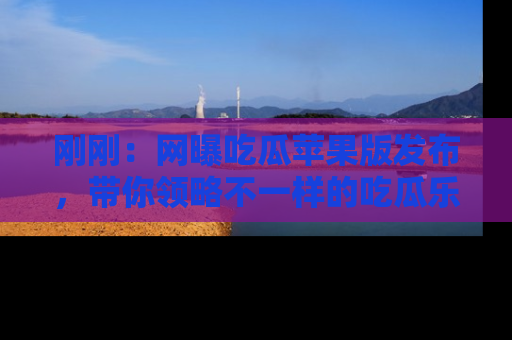 刚刚：网曝吃瓜苹果版发布，带你领略不一样的吃瓜乐趣！