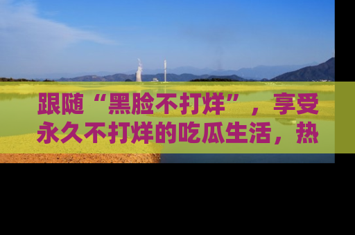 跟随“黑脸不打烊”，享受永久不打烊的吃瓜生活，热辣八卦不断