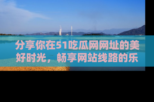 分享你在51吃瓜网网址的美好时光，畅享网站线路的乐趣！