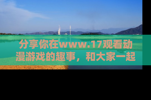 分享你在www.17观看动漫游戏的趣事，和大家一起探讨二次元魅力！