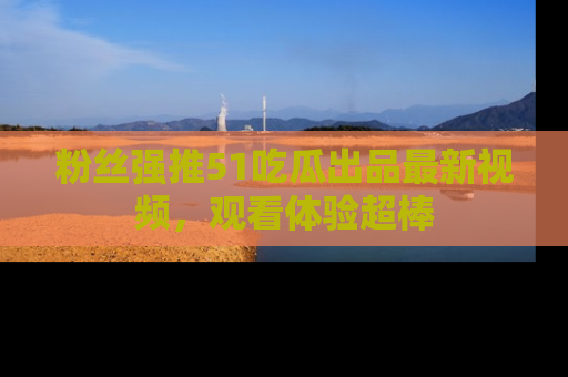 粉丝强推51吃瓜出品最新视频，观看体验超棒