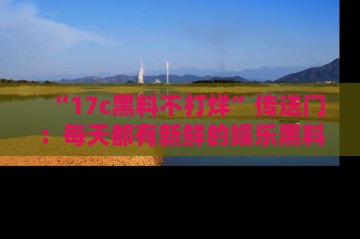 “17c黑料不打烊”传送门：每天都有新鲜的娱乐黑料等你来揭秘！