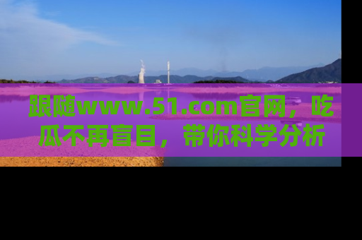 跟随www.51.com官网，吃瓜不再盲目，带你科学分析娱乐圈动态！