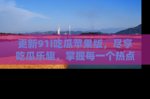 更新91i吃瓜苹果版，尽享吃瓜乐趣，掌握每一个热点话题