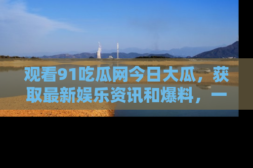 观看91吃瓜网今日大瓜，获取最新娱乐资讯和爆料，一起来围观！