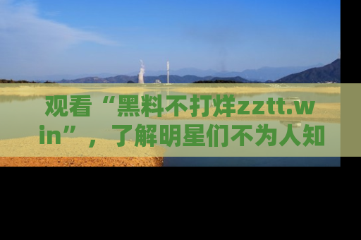 观看“黑料不打烊zztt.win”，了解明星们不为人知的黑料内幕