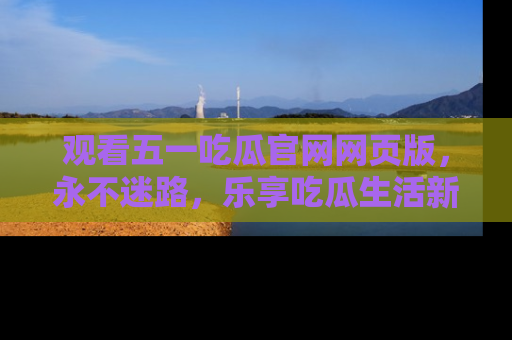 观看五一吃瓜官网网页版，永不迷路，乐享吃瓜生活新方式