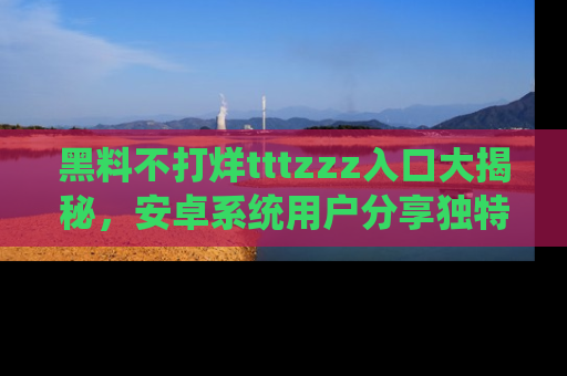 黑料不打烊tttzzz入口大揭秘，安卓系统用户分享独特的获取方式！