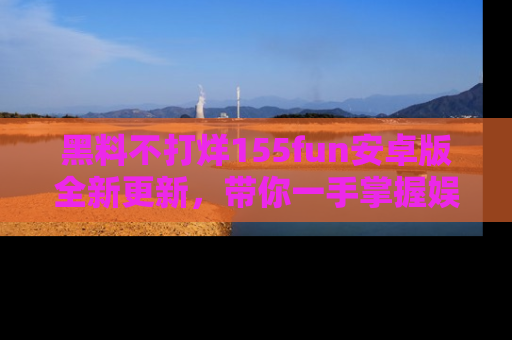 黑料不打烊155fun安卓版全新更新，带你一手掌握娱乐圈的秘密与八卦！