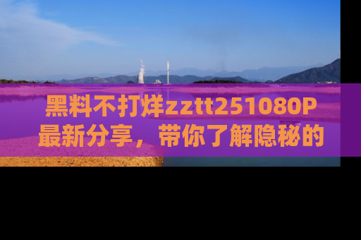 黑料不打烊zztt251080P最新分享，带你了解隐秘的明星生活和趣事