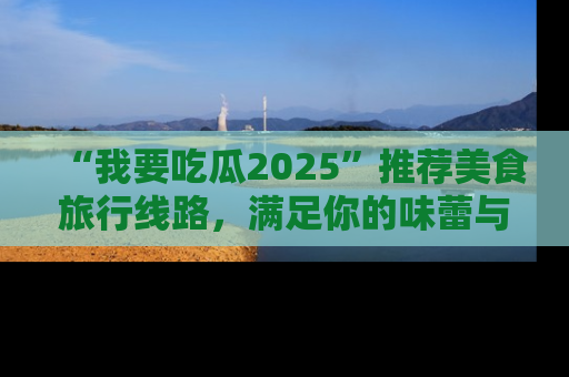 “我要吃瓜2025”推荐美食旅行线路,满足你的味蕾与好奇心