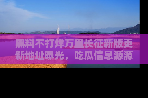 黑料不打烊万里长征新版更新地址曝光，吃瓜信息源源不断