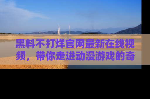 黑料不打烊官网最新在线视频，带你走进动漫游戏的奇幻与现实交汇处