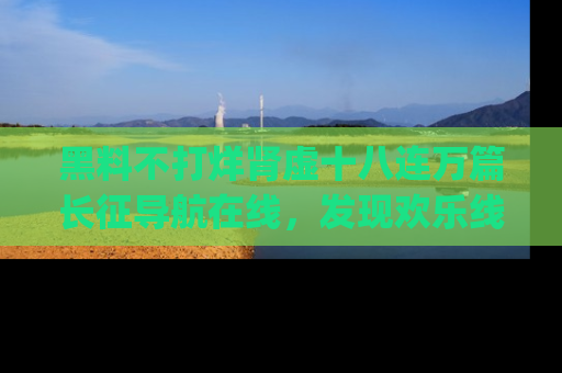 黑料不打烊肾虚十八连万篇长征导航在线，发现欢乐线路的最佳app推荐！