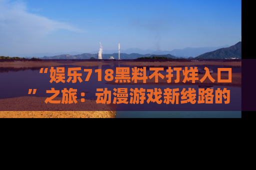“娱乐718黑料不打烊入口”之旅：动漫游戏新线路的耀眼内幕曝光！