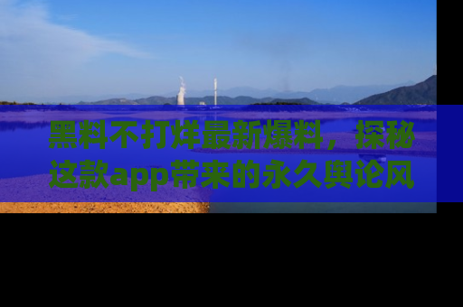 黑料不打烊最新爆料，探秘这款app带来的永久舆论风暴
