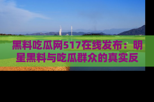 黑料吃瓜网517在线发布：明星黑料与吃瓜群众的真实反应