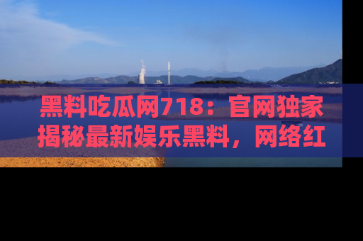 黑料吃瓜网718：官网独家揭秘最新娱乐黑料，网络红人齐聚一堂！