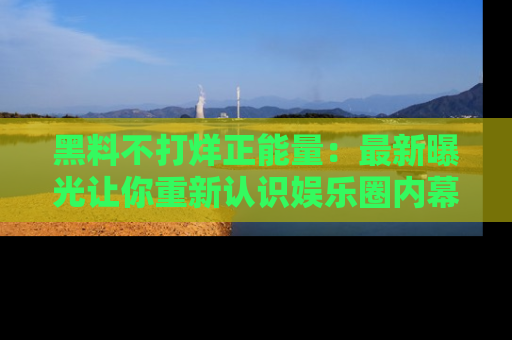 黑料不打烊正能量：最新曝光让你重新认识娱乐圈内幕！