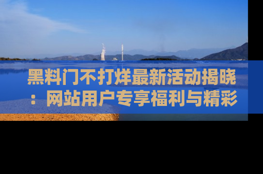 黑料门不打烊最新活动揭晓：网站用户专享福利与精彩内容抢先看