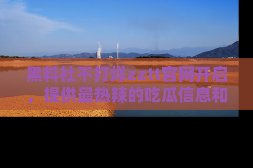 黑料社不打烊zztt官网开启，提供最热辣的吃瓜信息和黑料分享！