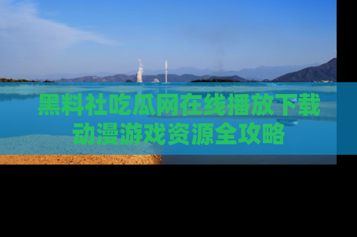 黑料社吃瓜网在线播放下载动漫游戏资源全攻略